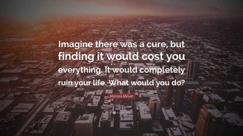 Marissa Meyer Quote: “Imagine there was a cure, but finding it would cost you everything. It would completely ruin your life. What would you do?”