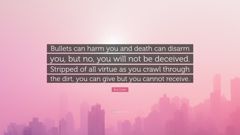 Bob Dylan Quote: “Bullets can harm you and death can disarm you, but no, you will not be deceived. Stripped of all virtue as you crawl through the dirt, you can give but you cannot receive.”