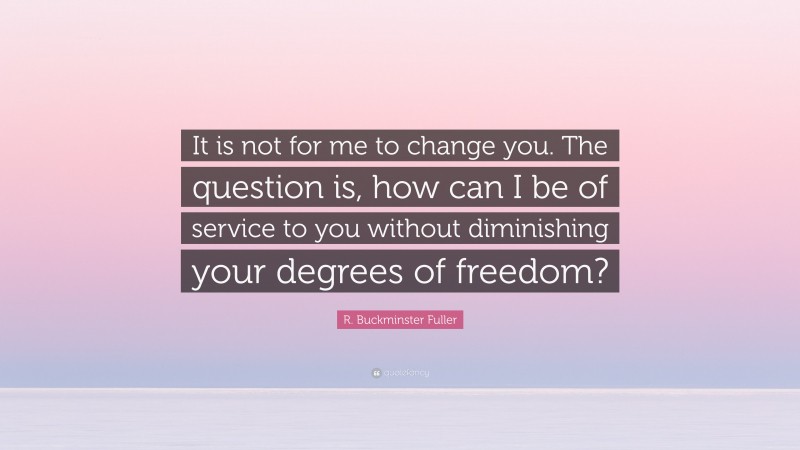 R. Buckminster Fuller Quote: “It is not for me to change you. The question is, how can I be of service to you without diminishing your degrees of freedom?”