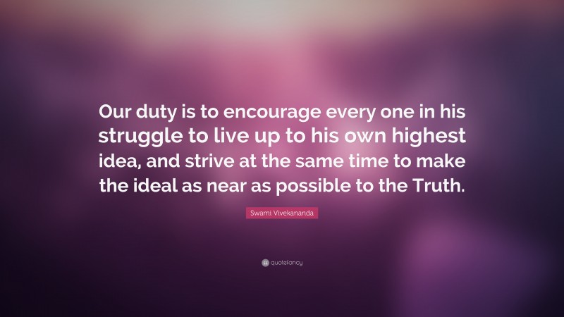 Swami Vivekananda Quote: “Our duty is to encourage every one in his struggle to live up to his own highest idea, and strive at the same time to make the ideal as near as possible to the Truth.”