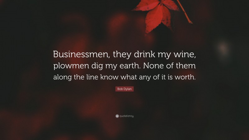 Bob Dylan Quote: “Businessmen, they drink my wine, plowmen dig my earth. None of them along the line know what any of it is worth.”