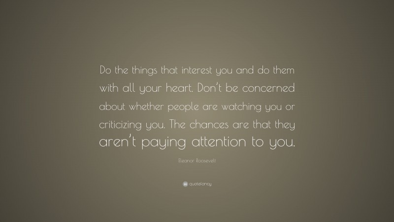 Eleanor Roosevelt Quote: “Do the things that interest you and do them with all your heart. Don’t be concerned about whether people are watching you or criticizing you. The chances are that they aren’t paying attention to you.”
