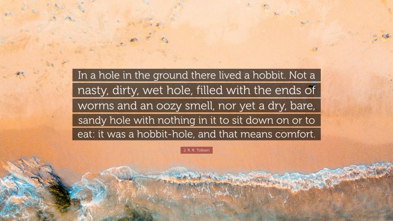 J. R. R. Tolkien Quote: “In a hole in the ground there lived a hobbit. Not a nasty, dirty, wet hole, filled with the ends of worms and an oozy smell, nor yet a dry, bare, sandy hole with nothing in it to sit down on or to eat: it was a hobbit-hole, and that means comfort.”