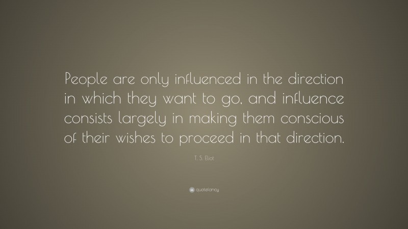T. S. Eliot Quote: “People are only influenced in the direction in which they want to go, and influence consists largely in making them conscious of their wishes to proceed in that direction.”