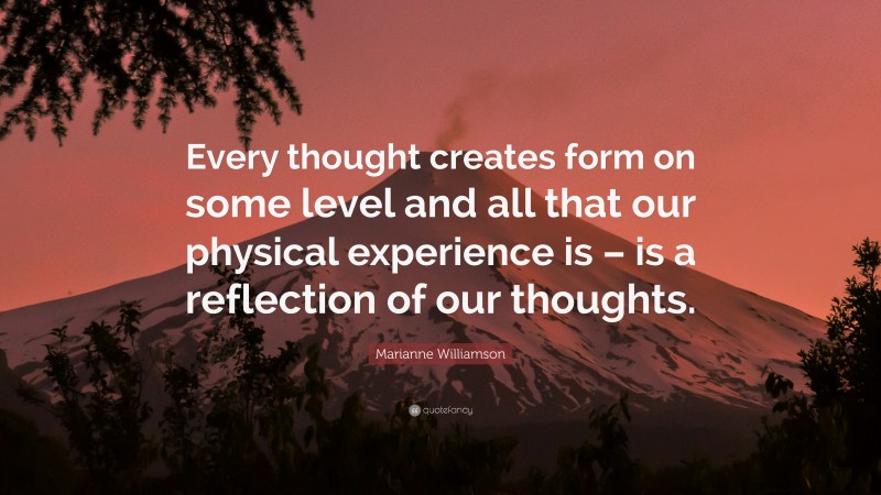 Marianne Williamson Quote: “Every thought creates form on some level and all that our physical experience is – is a reflection of our thoughts.”
