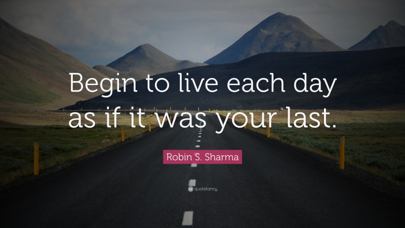 Robin S. Sharma Quote: “Begin to live each day as if it was your last.”