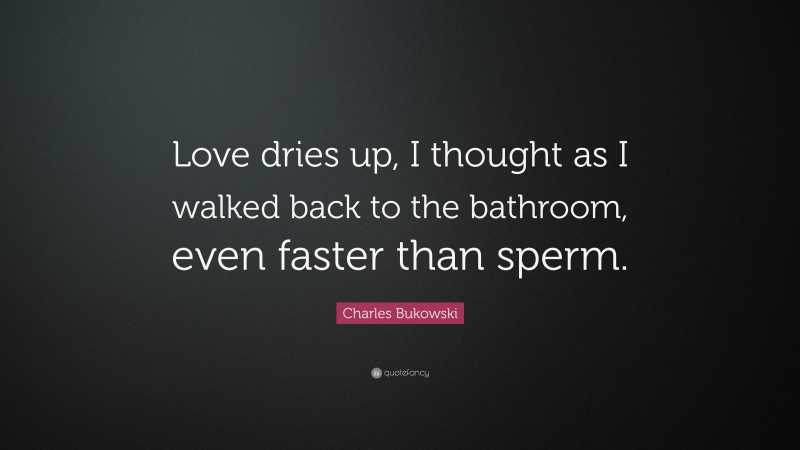 Charles Bukowski Quote: “Love dries up, I thought as I walked back to the bathroom, even faster than sperm.”