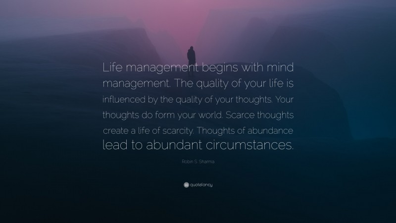 Robin S. Sharma Quote: “Life management begins with mind management. The quality of your life is influenced by the quality of your thoughts. Your thoughts do form your world. Scarce thoughts create a life of scarcity. Thoughts of abundance lead to abundant circumstances.”