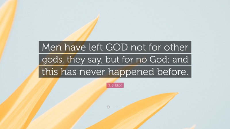 T. S. Eliot Quote: “Men have left GOD not for other gods, they say, but for no God; and this has never happened before.”