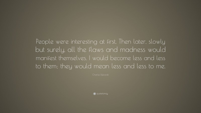 Charles Bukowski Quote: “People were interesting at first. Then later, slowly but surely, all the flaws and madness would manifest themselves. I would become less and less to them; they would mean less and less to me.”
