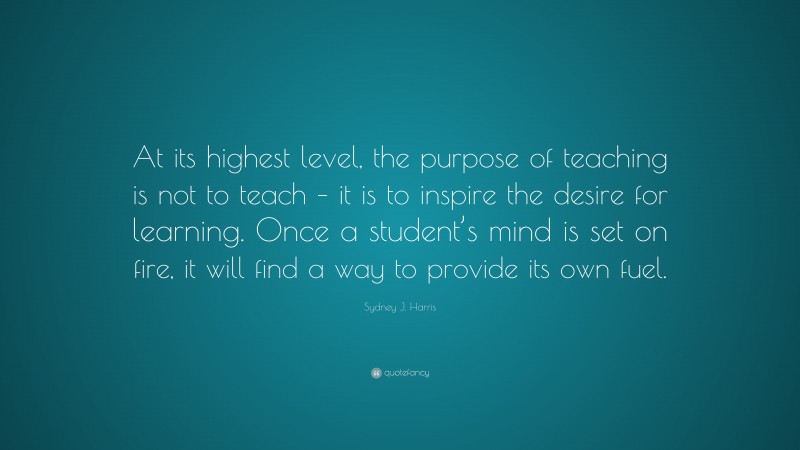 Sydney J. Harris Quote: “At its highest level, the purpose of teaching is not to teach – it is to inspire the desire for learning. Once a student’s mind is set on fire, it will find a way to provide its own fuel.”