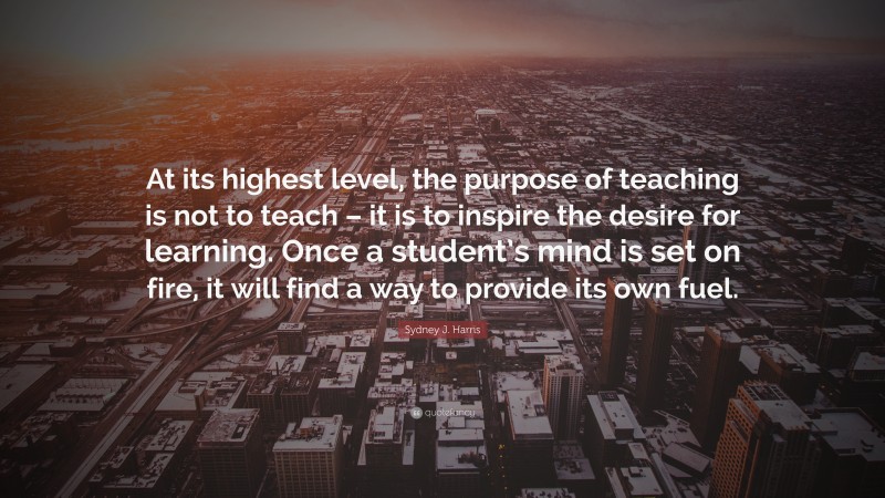 Sydney J. Harris Quote: “At its highest level, the purpose of teaching is not to teach – it is to inspire the desire for learning. Once a student’s mind is set on fire, it will find a way to provide its own fuel.”