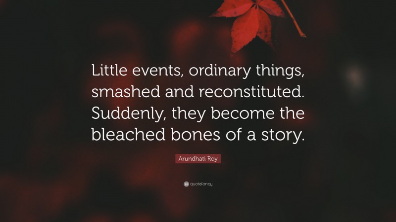 Arundhati Roy Quote: “Little events, ordinary things, smashed and reconstituted. Suddenly, they become the bleached bones of a story.”