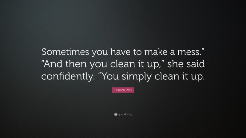 Jessica Park Quote: “Sometimes you have to make a mess.” “And then you clean it up,” she said confidently. “You simply clean it up.”