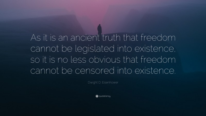 Dwight D. Eisenhower Quote: “As it is an ancient truth that freedom cannot be legislated into existence, so it is no less obvious that freedom cannot be censored into existence.”