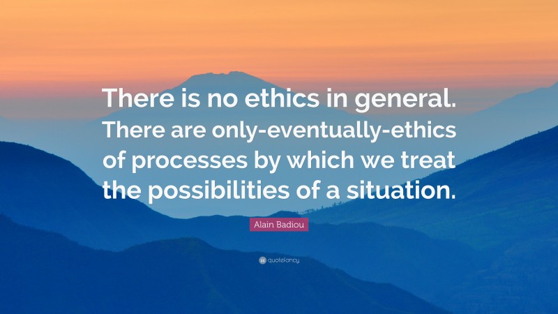 Alain Badiou Quote: “There is no ethics in general. There are only-eventually-ethics of processes by which we treat the possibilities of a situation.”