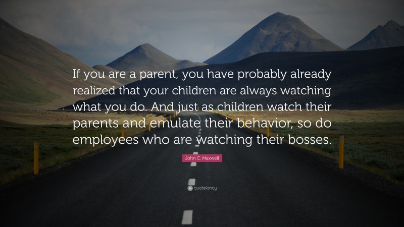 John C. Maxwell Quote: “If you are a parent, you have probably already realized that your children are always watching what you do. And just as children watch their parents and emulate their behavior, so do employees who are watching their bosses.”