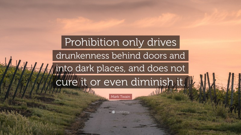 Mark Twain Quote: “Prohibition only drives drunkenness behind doors and into dark places, and does not cure it or even diminish it.”