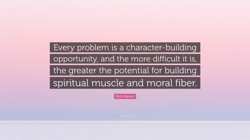 Rick Warren Quote: “Every problem is a character-building opportunity, and the more difficult it is, the greater the potential for building spiritual muscle and moral fiber.”