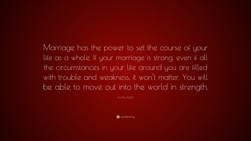 Timothy Keller Quote: “Marriage has the power to set the course of your life as a whole. If your marriage is strong, even if all the circumstances in your life around you are filled with trouble and weakness, it won’t matter. You will be able to move out into the world in strength.”