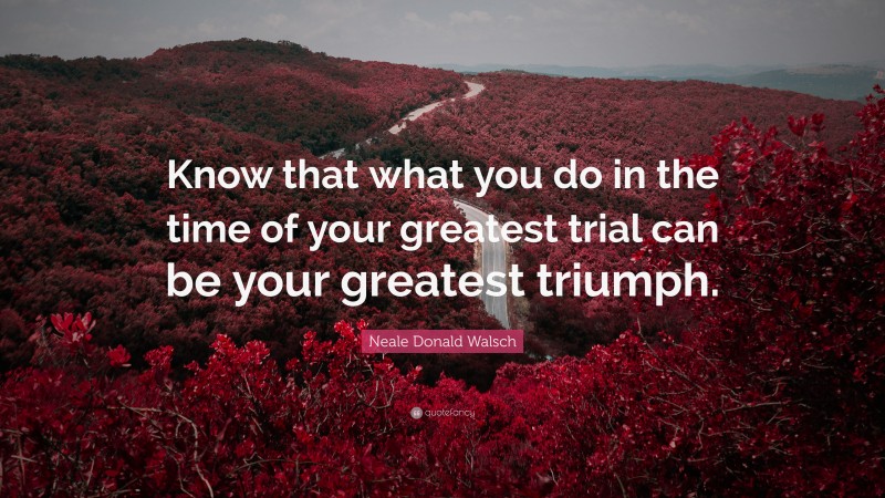 Neale Donald Walsch Quote: “Know that what you do in the time of your greatest trial can be your greatest triumph.”