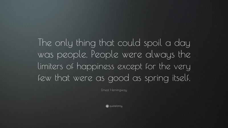 Ernest Hemingway Quote: “The only thing that could spoil a day was people. People were always the limiters of happiness except for the very few that were as good as spring itself.”
