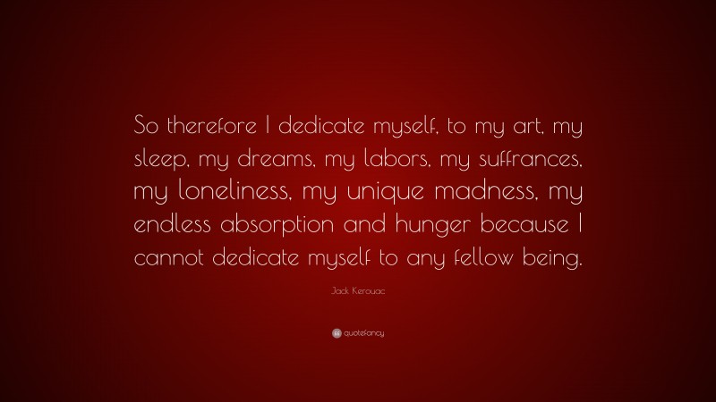 Jack Kerouac Quote: “So therefore I dedicate myself, to my art, my sleep, my dreams, my labors, my suffrances, my loneliness, my unique madness, my endless absorption and hunger because I cannot dedicate myself to any fellow being.”