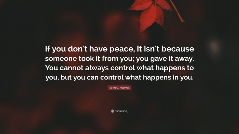 John C. Maxwell Quote: “If you don't have peace, it isn't because someone took it from you; you gave it away. You cannot always control what happens to you, but you can control what happens in you.”