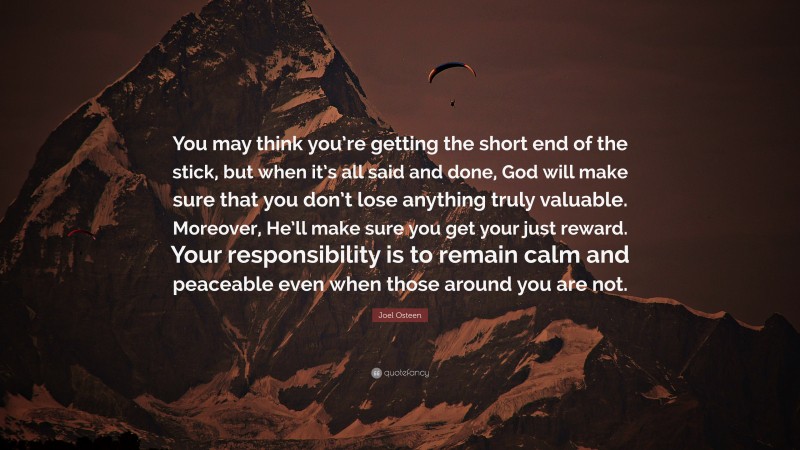 Joel Osteen Quote: “You may think you’re getting the short end of the stick, but when it’s all said and done, God will make sure that you don’t lose anything truly valuable. Moreover, He’ll make sure you get your just reward. Your responsibility is to remain calm and peaceable even when those around you are not.”