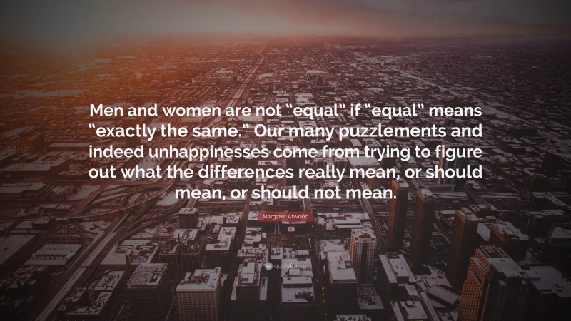 Margaret Atwood Quote: “Men and women are not “equal” if “equal” means “exactly the same.” Our many puzzlements and indeed unhappinesses come from trying to figure out what the differences really mean, or should mean, or should not mean.”