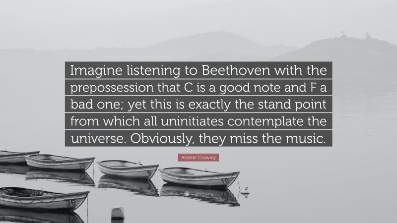 Aleister Crowley Quote: “Imagine listening to Beethoven with the prepossession that C is a good note and F a bad one; yet this is exactly the stand point from which all uninitiates contemplate the universe. Obviously, they miss the music.”
