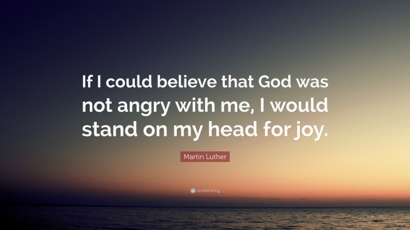Martin Luther Quote: “If I could believe that God was not angry with me, I would stand on my head for joy.”