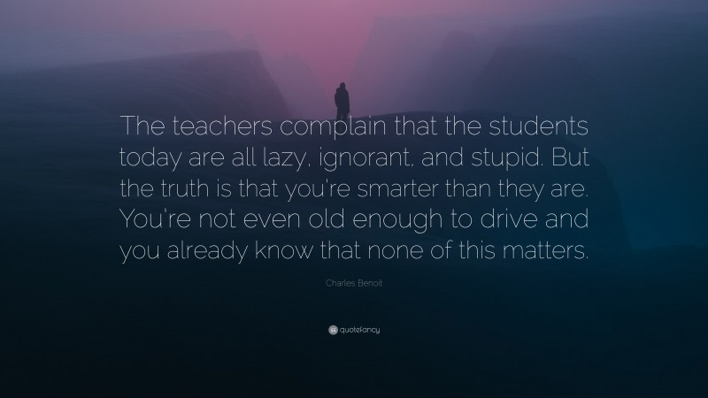 Charles Benoit Quote: “The teachers complain that the students today are all lazy, ignorant, and stupid. But the truth is that you’re smarter than they are. You’re not even old enough to drive and you already know that none of this matters.”