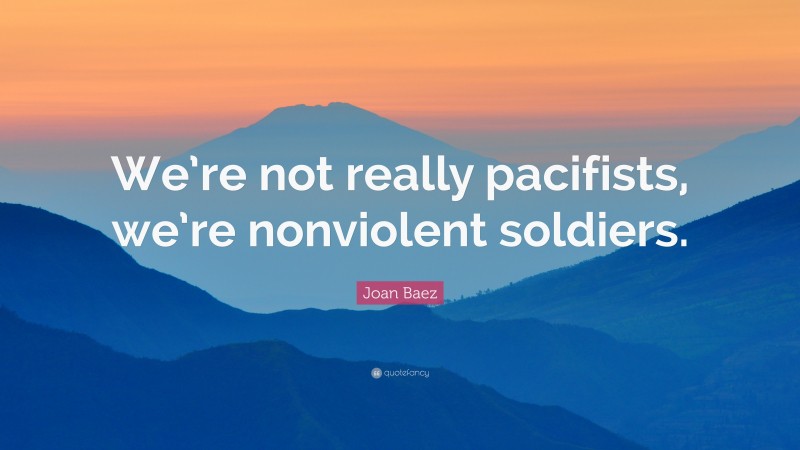 Joan Baez Quote: “We’re not really pacifists, we’re nonviolent soldiers.”