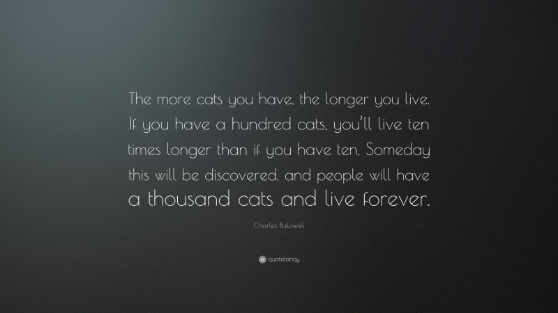 Charles Bukowski Quote: “The more cats you have, the longer you live. If you have a hundred cats, you’ll live ten times longer than if you have ten. Someday this will be discovered, and people will have a thousand cats and live forever.”