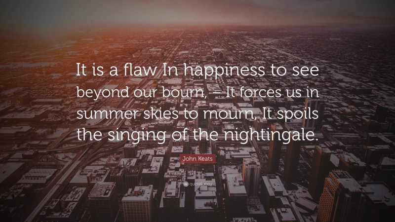John Keats Quote: “It is a flaw In happiness to see beyond our bourn, – It forces us in summer skies to mourn, It spoils the singing of the nightingale.”