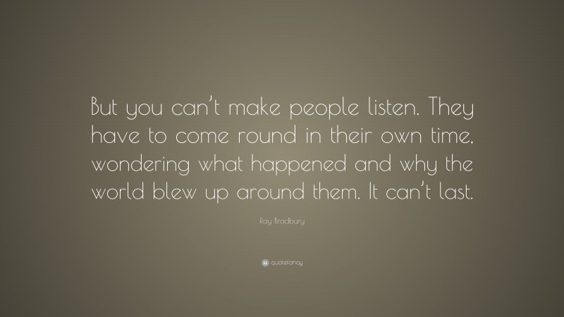 Ray Bradbury Quote: “But you can’t make people listen. They have to come round in their own time, wondering what happened and why the world blew up around them. It can’t last.”