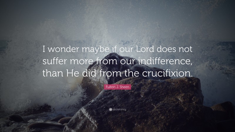 Fulton J. Sheen Quote: “I wonder maybe if our Lord does not suffer more from our indifference, than He did from the crucifixion.”