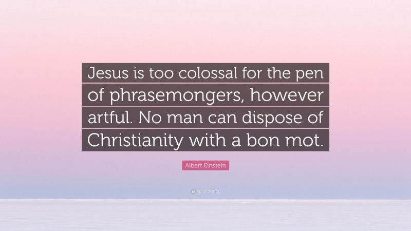 Albert Einstein Quote: “Jesus is too colossal for the pen of phrasemongers, however artful. No man can dispose of Christianity with a bon mot.”