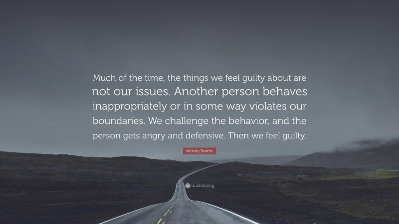 Melody Beattie Quote: “Much of the time, the things we feel guilty about are not our issues. Another person behaves inappropriately or in some way violates our boundaries. We challenge the behavior, and the person gets angry and defensive. Then we feel guilty.”