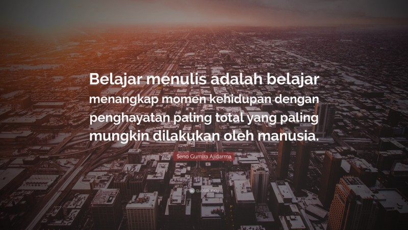 Seno Gumira Ajidarma Quote: “Belajar menulis adalah belajar menangkap momen kehidupan dengan penghayatan paling total yang paling mungkin dilakukan oleh manusia.”