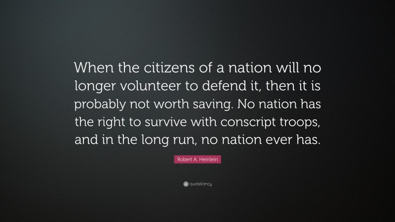 Robert A. Heinlein Quote: “When the citizens of a nation will no longer volunteer to defend it, then it is probably not worth saving. No nation has the right to survive with conscript troops, and in the long run, no nation ever has.”