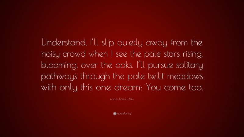 Rainer Maria Rilke Quote: “Understand, I’ll slip quietly away from the noisy crowd when I see the pale stars rising, blooming, over the oaks. I’ll pursue solitary pathways through the pale twilit meadows with only this one dream: You come too.”