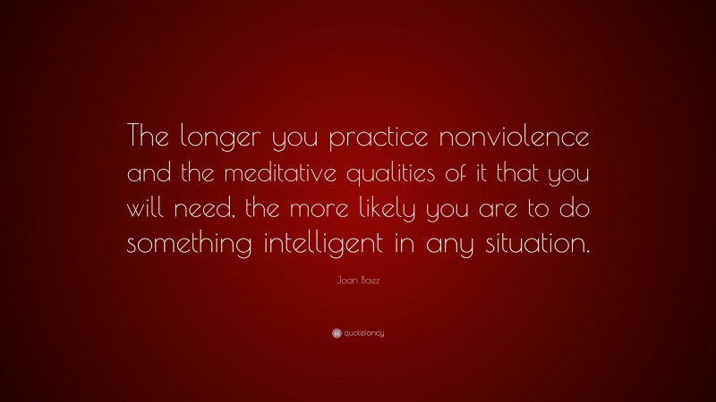 Joan Baez Quote: “The longer you practice nonviolence and the meditative qualities of it that you will need, the more likely you are to do something intelligent in any situation.”
