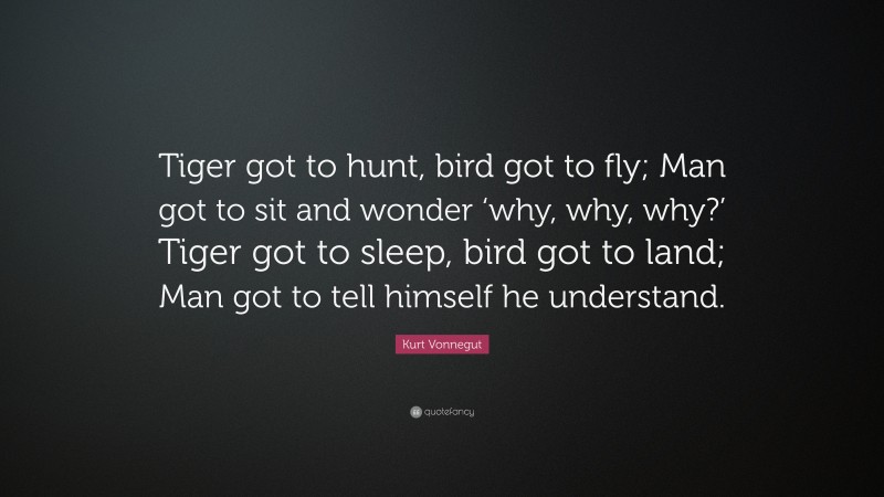 Kurt Vonnegut Quote: “Tiger got to hunt, bird got to fly; Man got to sit and wonder ‘why, why, why?’ Tiger got to sleep, bird got to land; Man got to tell himself he understand.”