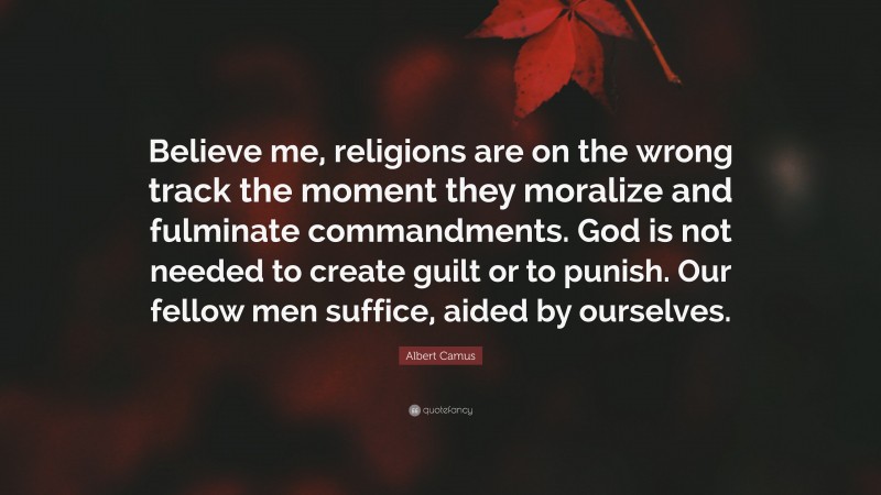 Albert Camus Quote: “Believe me, religions are on the wrong track the moment they moralize and fulminate commandments. God is not needed to create guilt or to punish. Our fellow men suffice, aided by ourselves.”