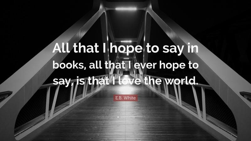 E.B. White Quote: “All that I hope to say in books, all that I ever hope to say, is that I love the world.”