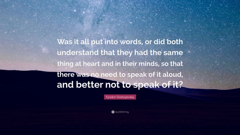 Fyodor Dostoyevsky Quote: “Was it all put into words, or did both understand that they had the same thing at heart and in their minds, so that there was no need to speak of it aloud, and better not to speak of it?”