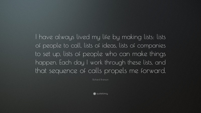 Richard Branson Quote: “I have always lived my life by making lists: lists of people to call, lists of ideas, lists of companies to set up, lists of people who can make things happen. Each day I work through these lists, and that sequence of calls propels me forward.”