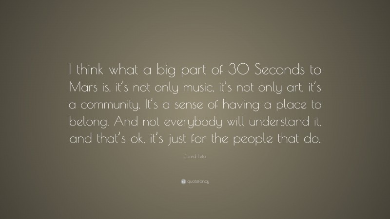 Jared Leto Quote: “I think what a big part of 30 Seconds to Mars is, it’s not only music, it’s not only art, it’s a community. It’s a sense of having a place to belong. And not everybody will understand it, and that’s ok, it’s just for the people that do.”